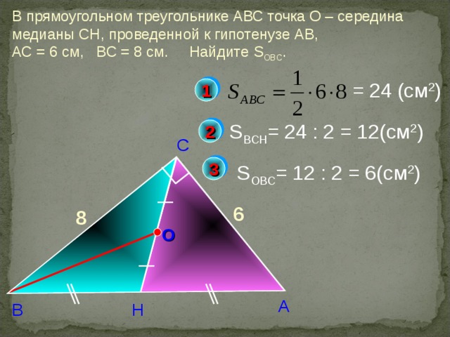 В прямоугольном треугольнике АВС точка О – середина медианы СН, проведенной к гипотенузе АВ, АС = 6 см, ВС = 8 см. Найдите S OBC . = 24 (c м 2 ) 1 S BCH = 24 : 2 = 12(c м 2 ) 2 С 3 S OBC = 12 : 2 = 6(c м 2 ) 6 8 Б.Г.Зив, В.М. Мейлер «Дидактические материалы по геометрии. 8 класс» О А Н В 8 