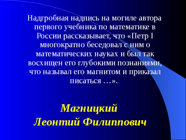 Надгробная надпись на могиле автора первого учебника по математике в России рассказывает, что «Петр I многократно беседовал с ним о математических науках и был так восхищен его глубокими познаниями, что называл его магнитом и приказал писаться …». Магницкий Леонтий Филиппович 