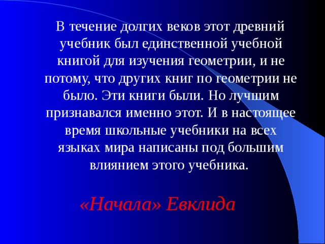 В течение долгих веков этот древний учебник был единственной учебной книгой для изучения геометрии, и не потому, что других книг по геометрии не было. Эти книги были. Но лучшим признавался именно этот. И в настоящее время школьные учебники на всех языках мира написаны под большим влиянием этого учебника. «Начала» Евклида 