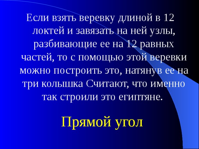 Если взять веревку длиной в 12 локтей и завязать на ней узлы, разбивающие ее на 12 равных частей, то с помощью этой веревки можно построить это, натянув ее на три колышка Считают, что именно так строили это египтяне. Прямой угол 