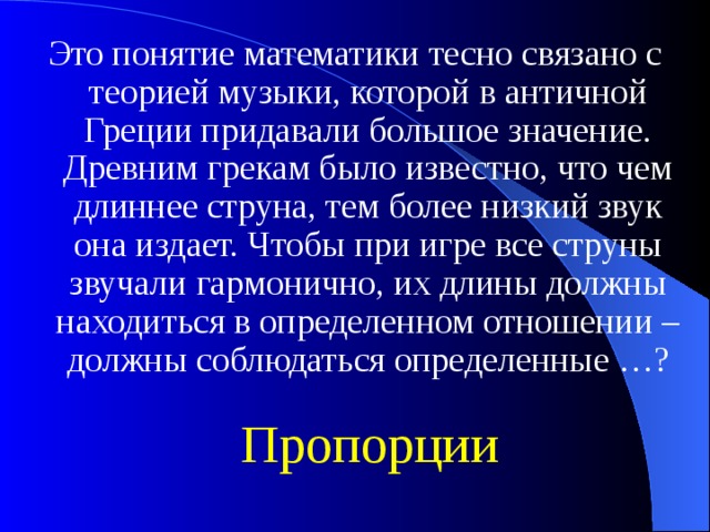 Это понятие математики тесно связано с теорией музыки, которой в античной Греции придавали большое значение. Древним грекам было известно, что чем длиннее струна, тем более низкий звук она издает. Чтобы при игре все струны звучали гармонично, их длины должны находиться в определенном отношении – должны соблюдаться определенные …? Пропорции 