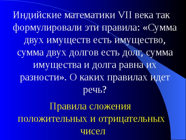 Индийские математики VII века так формулировали эти правила: «Сумма двух имуществ есть имущество, сумма двух долгов есть долг, сумма имущества и долга равна их разности». О каких правилах идет речь? Правила сложения положительных и отрицательных  чисел 