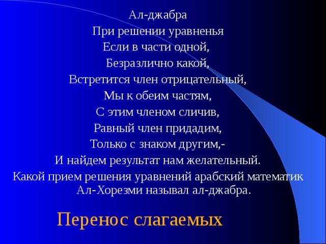 Ал-джабра При решении уравненья Если в части одной, Безразлично какой, Встретится член отрицательный, Мы к обеим частям, С этим членом сличив, Равный член придадим, Только с знаком другим,- И найдем результат нам желательный. Какой прием решения уравнений арабский математик Ал-Хорезми называл ал-джабра. Перенос слагаемых 