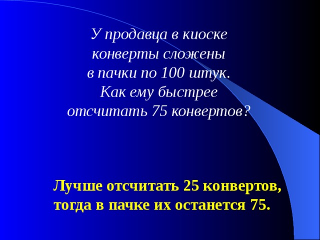 У продавца в киоске конверты сложены в пачки по 100 штук. Как ему быстрее отсчитать 75 конвертов? Лучше отсчитать 25 конвертов, тогда в пачке их останется 75. 