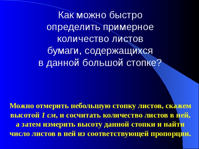 Как можно быстро определить примерное количество листов бумаги, содержащихся в данной большой стопке? Можно отмерить небольшую стопку листов, скажем высотой  1 см , и сосчитать количество листов в ней, а затем измерить высоту данной стопки и найти число листов в ней из соответствующей пропорции. 