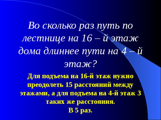 Во сколько раз путь по лестнице на 16 – й этаж дома длиннее пути на 4 – й этаж? Для подъема на 16-й этаж нужно преодолеть 15 расстояний между этажами, а для подъема на 4-й этаж 3 таких же расстояния. В 5 раз. 