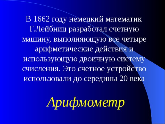 В 1662 году немецкий математик Г.Лейбниц разработал счетную машину, выполняющую все четыре арифметические действия и использующую двоичную систему счисления. Это счетное устройство использовали до середины 20 века Арифмометр 