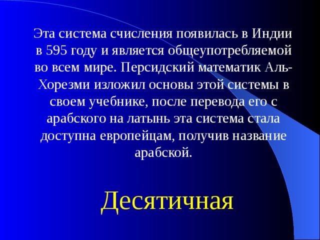 Эта система счисления появилась в Индии в 595 году и является общеупотребляемой во всем мире. Персидский математик Аль-Хорезми изложил основы этой системы в своем учебнике, после перевода его с арабского на латынь эта система стала доступна европейцам, получив название арабской. Десятичная 