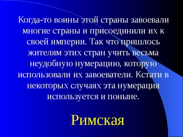 Когда-то воины этой страны завоевали многие страны и присоединили их к своей империи. Так что пришлось жителям этих стран учить весьма неудобную нумерацию, которую использовали их завоеватели. Кстати в некоторых случаях эта нумерация используется и поныне. Римская 