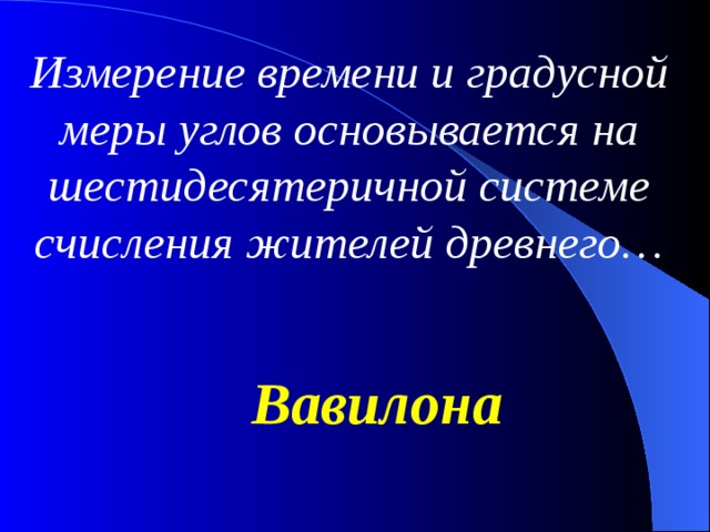 Измерение времени и градусной меры углов основывается на шестидесятеричной системе счисления жителей древнего… Вавилона 