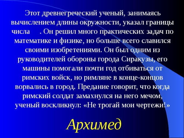 Этот древнегреческий ученый, занимаясь вычислением длины окружности, указал границы числа . Он решил много практических задач по математике и физике, но больше всего славился своими изобретениями. Он был одним из руководителей обороны города Сиракузы, его машины помогали почти год отбиваться от римских войск, но римляне в конце-концов ворвались в город. Предание говорит, что когда римский солдат замахнулся на него мечом, ученый воскликнул: «Не трогай мои чертежи!» Архимед 