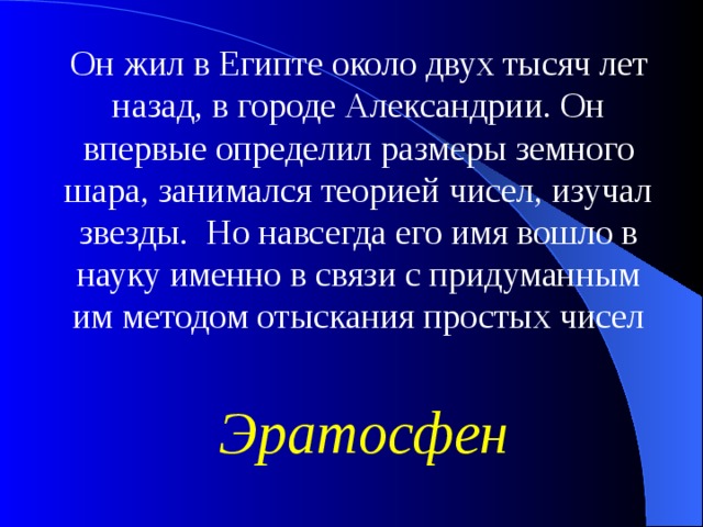 Он жил в Египте около двух тысяч лет назад, в городе Александрии. Он впервые определил размеры земного шара, занимался теорией чисел, изучал звезды. Но навсегда его имя вошло в науку именно в связи с придуманным им методом отыскания простых чисел Эратосфен 