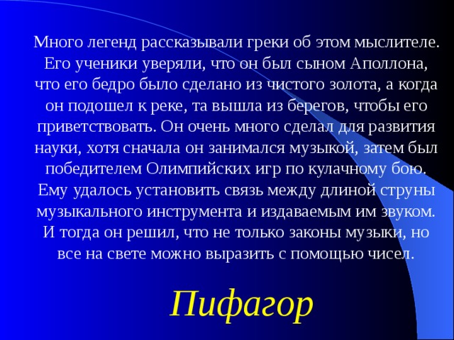 Много легенд рассказывали греки об этом мыслителе. Его ученики уверяли, что он был сыном Аполлона, что его бедро было сделано из чистого золота, а когда он подошел к реке, та вышла из берегов, чтобы его приветствовать. Он очень много сделал для развития науки, хотя сначала он занимался музыкой, затем был победителем Олимпийских игр по кулачному бою. Ему удалось установить связь между длиной струны музыкального инструмента и издаваемым им звуком. И тогда он решил, что не только законы музыки, но все на свете можно выразить с помощью чисел. Пифагор 