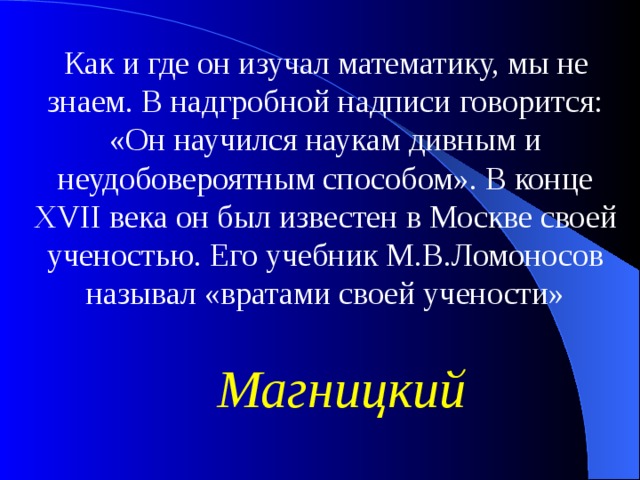 Как и где он изучал математику, мы не знаем. В надгробной надписи говорится: «Он научился наукам дивным и неудобовероятным способом». В конце XVII века он был известен в Москве своей ученостью. Его учебник М.В.Ломоносов называл «вратами своей учености» Магницкий 