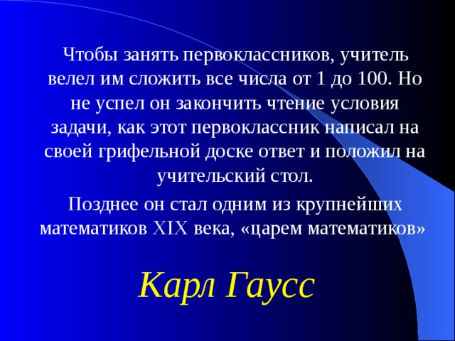 Чтобы занять первоклассников, учитель велел им сложить все числа от 1 до 100. Но не успел он закончить чтение условия задачи, как этот первоклассник написал на своей грифельной доске ответ и положил на учительский стол. Позднее он стал одним из крупнейших математиков XIX века, «царем математиков» Карл Гаусс 