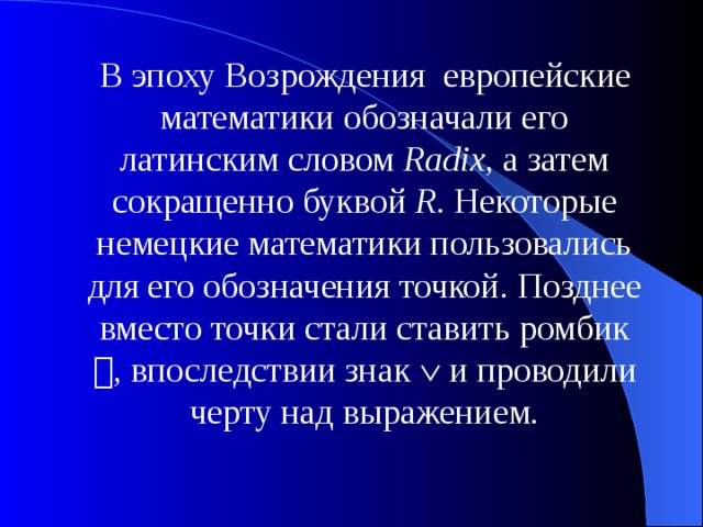 В эпоху Возрождения европейские математики обозначали его латинским словом Radix , а затем сокращенно буквой R . Некоторые немецкие математики пользовались для его обозначения точкой. Позднее вместо точки стали ставить ромбик  , впоследствии знак  и проводили черту над выражением. 