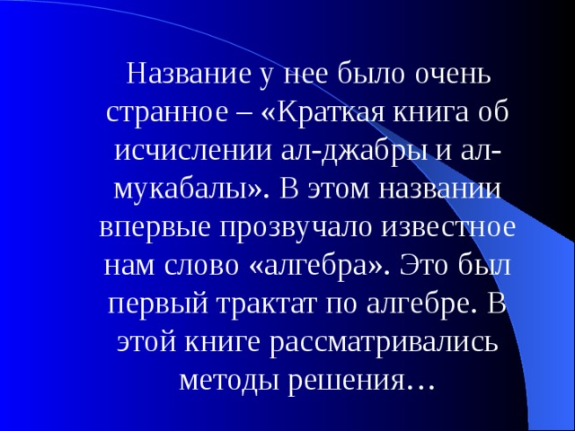 Название у нее было очень странное – «Краткая книга об исчислении ал-джабры и ал-мукабалы». В этом названии впервые прозвучало известное нам слово «алгебра». Это был первый трактат по алгебре. В этой книге рассматривались методы решения… 