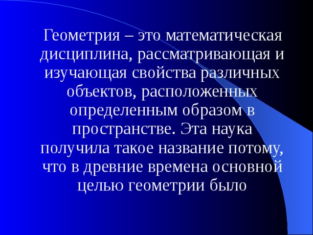 Геометрия – это математическая дисциплина, рассматривающая и изучающая свойства различных объектов, расположенных определенным образом в пространстве. Эта наука получила такое название потому, что в древние времена основной целью геометрии было 