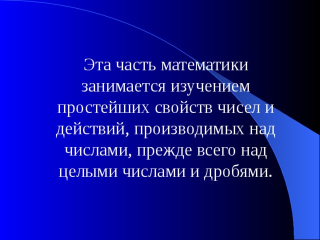 Эта часть математики занимается изучением простейших свойств чисел и действий, производимых над числами, прежде всего над целыми числами и дробями. 