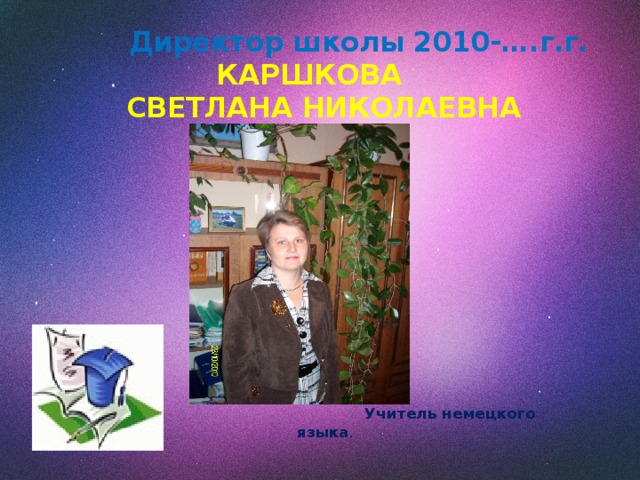  Директор школы 2010-….г.г.   КАРШКОВА  СВЕТЛАНА НИКОЛАЕВНА    Учитель немецкого языка .  