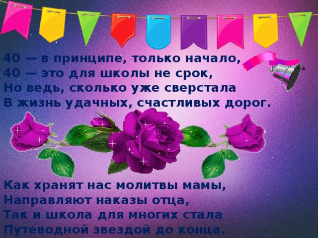 40 — в принципе, только начало, 40 — это для школы не срок, Но ведь, сколько уже сверстала В жизнь удачных, счастливых дорог.     Как хранят нас молитвы мамы, Направляют наказы отца, Так и школа для многих стала Путеводной звездой до конца. 