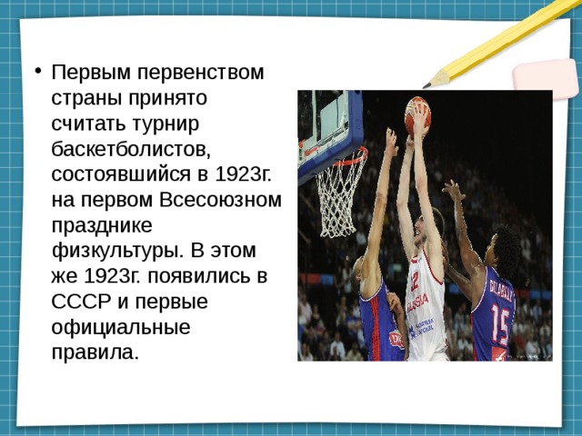 Первым первенством страны принято считать турнир баскетболистов, состоявшийся в 1923г. на первом Всесоюзном празднике физкультуры. В этом же 1923г. появились в СССР и первые официальные правила. 