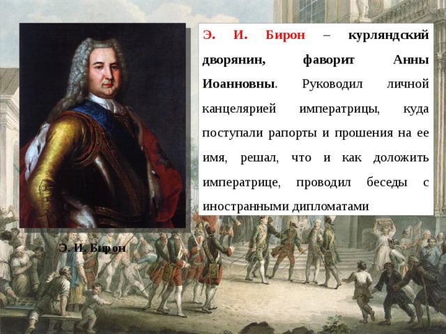 Э. И. Бирон – курляндский дворянин, фаворит Анны Иоанновны . Руководил личной канцелярией императрицы, куда поступали рапорты и прошения на ее имя, решал, что и как доложить императрице, проводил беседы с иностранными дипломатами Э. И. Бирон 