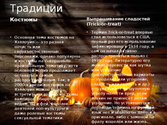 Традиции Костюмы Выпрашивание сладостей (Trick-or-treat) Термин Trick-or-treat впервые стал использоваться в США, первый раз его использование зафиксировано в 1934 году, а сам он начал активно распространяться только с 1939 года. Литературно его можно перевести как шутка или угощение (распространённые варианты — проделка или угощение, сладость или гадость и др.) что указывает на шуточную угрозу нанести вред, если хозяин не принесёт детям угощение. Но устоявшегося перевода термина на русский язык нет и обычно он даётся в оригинале, либо с заменой на фразу кошелёк или жизнь. Основная тема костюмов на Хэллоуин — это разная нечисть или сверхъестественные персонажи, однако популярны и костюмы на совершенно произвольную тематику, хотя основной мотив продолжает оставаться самым распространённым. Так, в 2000-х среди костюмов на Хэллоуин можно было встретить не только костюмы вампиров, оборотней или ведьм, но и фей, королев, деятелей поп-культуры и даже ролевые костюмы сексуальной тематики. 