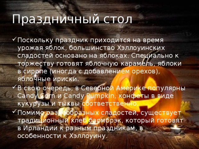 Праздничный стол Поскольку праздник приходится на время урожая яблок, большинство Хэллоуинских сладостей основано на яблоках. Специально к торжеству готовят яблочную карамель, яблоки в сиропе (иногда с добавлением орехов), яблочные ириски. В свою очередь, в Северной Америке популярны Candy Corn и Candy Pumpkin, конфеты в виде кукурузы и тыквы соответственно. Помимо разнообразных сладостей, существует традиционный хлеб бармбрэк, который готовят в Ирландии к разным праздникам, в особенности к Хэллоуину. 