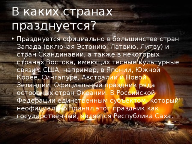 В каких странах празднуется? Празднуется официально в большинстве стран Запада (включая Эстонию, Латвию, Литву) и стран Скандинавии, а также в некоторых странах Востока, имеющих тесные культурные связи с США, например, в Японии, Южной Корее, Сингапуре, Австралии и Новой Зеландии. Официальный праздник ряда островных стран Океании. В Российской Федерации единственным субъектом, который неофициально принял этот праздник как государственный, является Республика Саха. 