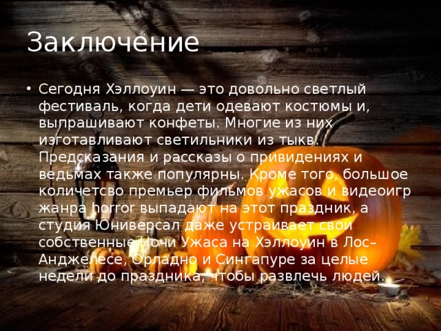 Заключение Сегодня Хэллоуин — это довольно светлый фестиваль, когда дети одевают костюмы и, выпрашивают конфеты. Многие из них изготавливают светильники из тыкв. Предсказания и рассказы о привидениях и ведьмах также популярны. Кроме того, большое количетсво премьер фильмов ужасов и видеоигр жанра horror выпадают на этот праздник, а студия Юниверсал даже устраивает свои собственные Ночи Ужаса на Хэллоуин в Лос–Анджелесе, Орладно и Сингапуре за целые недели до праздника, чтобы развлечь людей. 