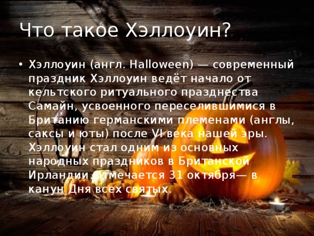 Что такое Хэллоуин? Хэллоуин (англ. Halloween) — современный праздник Хэллоуин ведёт начало от кельтского ритуального празднества Самайн, усвоенного переселившимися в Британию германскими племенами (англы, саксы и юты) после VI века нашей эры. Хэллоуин стал одним из основных народных праздников в Британской Ирландии.Отмечается 31 октября— в канун Дня всех святых. 