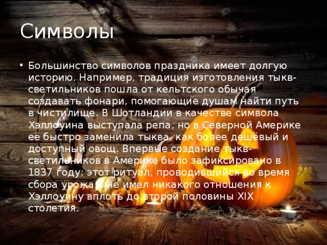 Символы Большинство символов праздника имеет долгую историю. Например, традиция изготовления тыкв-светильников пошла от кельтского обычая создавать фонари, помогающие душам найти путь в чистилище. В Шотландии в качестве символа Хэллоуина выступала репа, но в Северной Америке её быстро заменила тыква, как более дешёвый и доступный овощ. Впервые создание тыкв-светильников в Америке было зафиксировано в 1837 году; этот ритуал, проводившийся во время сбора урожая, не имел никакого отношения к Хэллоуину вплоть до второй половины XIX столетия. 