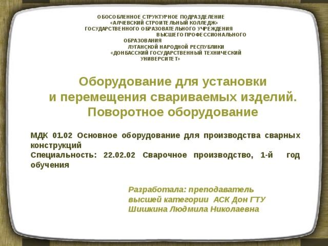 ОБОСОБЛЕННОЕ СТРУКТУРНОЕ ПОДРАЗДЕЛЕНИЕ  «АЛЧЕВСКИЙ СТРОИТЕЛЬНЫЙ КОЛЛЕДЖ»  ГОСУДАРСТВЕННОГО ОБРАЗОВАТЕЛЬНОГО УЧРЕЖДЕНИЯ ВЫСШЕГО ПРОФЕССИОНАЛЬНОГО ОБРАЗОВАНИЯ  ЛУГАНСКОЙ НАРОДНОЙ РЕСПУБЛИКИ  «ДОНБАССКИЙ ГОСУДАРСТВЕННЫЙ ТЕХНИЧЕСКИЙ УНИВЕРСИТЕТ» Оборудование для установки и перемещения свариваемых изделий. Поворотное оборудование МДК 01.02 Основное оборудование для производства сварных конструкций Специальность: 22.02.02 Сварочное производство, 1-й год обучения Разработала: преподаватель высшей категории АСК Дон ГТУ Шишкина Людмила Николаевна 