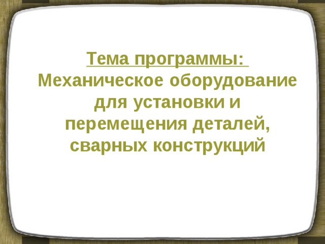 Тема программы: Механическое оборудование для установки и перемещения деталей, сварных конструкций 