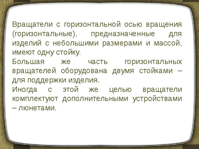 Вращатели с горизонтальной осью вращения (горизонтальные), предназначенные для изделий с небольшими размерами и массой, имеют одну стойку. Большая же часть горизонтальных вращателей оборудована двумя стойками – для поддержки изделия. Иногда с этой же целью вращатели комплектуют дополнительными устройствами – люнетами. 