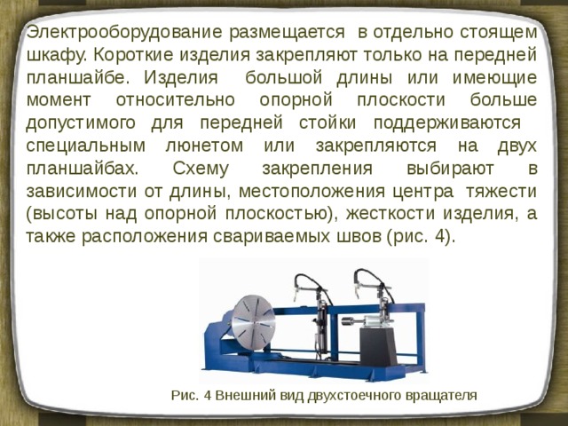 Электрооборудование размещается в отдельно стоящем шкафу. Короткие изделия закрепляют только на передней планшайбе. Изделия большой длины или имеющие момент относительно опорной плоскости больше допустимого для передней стойки поддерживаются специальным люнетом или закрепляются на двух планшайбах. Схему закрепления выбирают в зависимости от длины, местоположения центра тяжести (высоты над опорной плоскостью), жесткости изделия, а также расположения свариваемых швов (рис. 4). Рис. 4 Внешний вид двухстоечного вращателя 