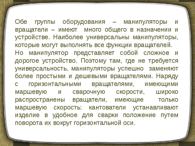 Обе группы оборудования – манипуляторы и вращатели – имеют много общего в назначении и устройстве. Наиболее универсальны манипуляторы, которые могут выполнять все функции вращателей. Но манипулятор представляет собой сложное и дорогое устройство. Поэтому там, где не требуется универсальность, манипуляторы успешно заменяют более простыми и дешевыми вращателями. Наряду с горизонтальными вращателями, имеющими маршевую и сварочную скорости, широко распространены вращатели, имеющие только маршевую скорость: кантователи устанавливают изделие в удобное для сварки положение путем поворота их вокруг горизонтальной оси. 