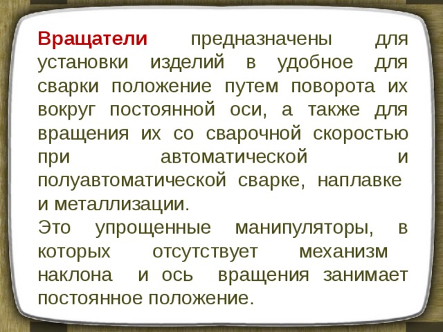 Вращатели  предназначены для установки изделий в удобное для сварки положение путем поворота их вокруг постоянной ocи, а также для вращения их со сварочной скоростью при автоматической и полуавтоматической сварке, наплавке и металлизации. Это упрощенные манипуляторы, в которых отсутствует механизм наклона и ось вращения занимает постоянное положение. 