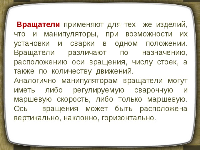  Вращатели  применяют для тех же изделий, что и манипуляторы, при возможности их установки и сварки в одном положении. Вращатели различают по назначению, расположению оси вращения, числу стоек, а также по количеству движений. Аналогично манипуляторам вращатели могут иметь либо регулируемую сварочную и маршевую скорость, либо только маршевую. Ось вращения может быть расположена вертикально, наклонно, горизонтально . 