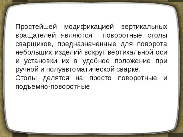 Простейшей модификацией вертикальных вращателей являются поворотные столы сварщиков, предназначенные для поворота небольших изделий вокруг вертикальной оси и установки их в удобное положение при ручной и полуавтоматической сварке. Столы делятся на просто поворотные и подъемно-поворотные. 