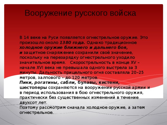 Вооружение русского войска   В 14 веке на Руси появляется огнестрельное оружие. Это произошло около 1380 года.  Однако традиционное холодное оружие ближнего и дальнего боя, и  защитное снаряжение сохранили своё значение, поскольку на перезарядку огнестрельного уходило значительное время.   Скорострельность в конце XV – начале XVI века не превышала одного выстрела за 3 минуты. Дальность прицельного огня составляла 20–25 метров, залпового – до 120 метров. Пики, рогатины, сабли, булавы, кистени, шестоперы  сохраняются на вооружении русской армии и в период использования в бою огнестрельного оружия,  практически без существенных изменений в течение двухсот лет. Поэтому рассмотрим сначала холодное оружие, а затем огнестрельное. . 