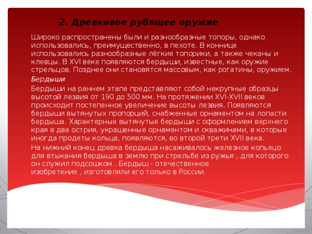 2. Древковое рубящее оружие Широко распространены были и разнообразные топоры, однако использовались, преимущественно, в пехоте. В коннице использовались разнообразные лёгкие топорики, а также чеканы и клевцы. В XVI веке появляются бердыши, известные, как оружие стрельцов. Позднее они становятся массовым, как рогатины, оружием. Бердыши Бердыши на раннем этапе представляют собой некрупные образцы высотой лезвия от 190 до 500 мм. На протяжении XVI-XVII веков происходит постепенное увеличение высоты лезвия. Появляются бердыши вытянутых пропорций, снабженные орнаментом на лопасти бердыша. Характерные вытянутые бердыши с оформлением верхнего края в два острия, украшенные орнаментом и скважинами, в которые иногда продеты кольца, появляются, во второй трети XVII века. На нижний конец древка бердыша насаживалось железное копьецо для втыкания бердыша в землю при стрельбе из ружья , для которого он служил подсошком . Бердыш - отечественное изобретение , изготовляли его только в России. 