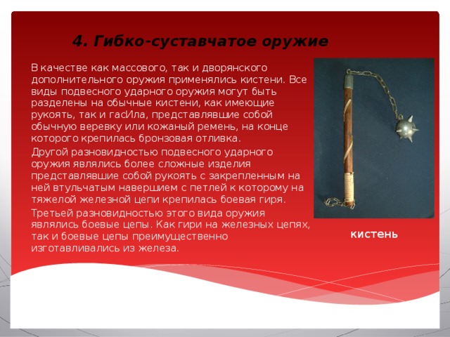 4. Гибко-суставчатое оружие В качестве как массового, так и дворянского дополнительного оружия применялись кистени. Все виды подвесного ударного оружия могут быть разделены на обычные кистени, как имеющие рукоять, так и гасИла, представлявшие собой обычную веревку или кожаный ремень, на конце которого крепилась бронзовая отливка. Другой разновидностью подвесного ударного оружия являлись более сложные изделия представлявшие собой рукоять с закрепленным на ней втульчатым навершием с петлей к которому на тяжелой железной цепи крепилась боевая гиря. Третьей разновидностью этого вида оружия являлись боевые цепы. Как гири на железных цепях, так и боевые цепы преимущественно изготавливались из железа. кистень 