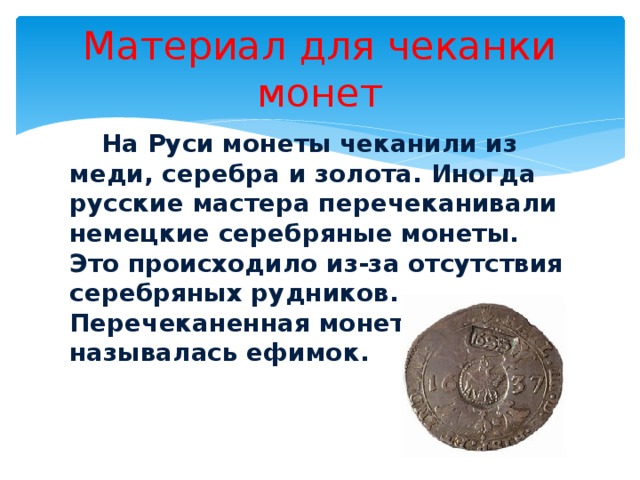 Материал для чеканки монет  На Руси монеты чеканили из меди, серебра и золота. Иногда русские мастера перечеканивали немецкие серебряные монеты. Это происходило из-за отсутствия серебряных рудников. Перечеканенная монета называлась ефимок. 