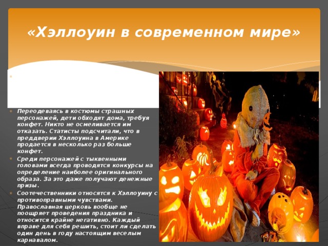 «Хэллоуин в современном мире» Сегодня этот праздник принято проводить в виде веселого маскарада. Особенно радуются такому празднику дети. Ведь это прекрасная возможность заработать много сладостей. Переодеваясь в костюмы страшных персонажей, дети обходят дома, требуя конфет. Никто не осмеливается им отказать. Статисты подсчитали, что в преддверии Хэллоуина в Америке продается в несколько раз больше конфет. Среди персонажей с тыквенными головами всегда проводятся конкурсы на определение наиболее оригинального образа. За это даже получают денежные призы. Соотечественники относятся к Хэллоуину с противоправными чувствами. Православная церковь вообще не поощряет проведения праздника и относится крайне негативно. Каждый вправе для себя решить, стоит ли сделать один день в году настоящим веселым карнавалом.  