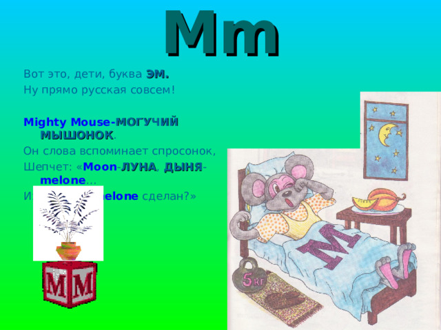 Mm Вот это, дети, буква ЭМ. Ну прямо русская совсем! Mighty Mouse- МОГУЧИЙ МЫШОНОК . Он слова вспоминает спросонок, Шепчет: « Moon - ЛУНА , ДЫНЯ - melone … Из чего это melone  сделан?» 