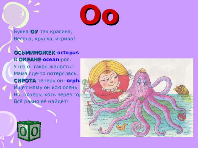 Oo Буква ОУ так красива, Весела, кругла, игрива! ОСЬМИНОЖЕК - octopus - В ОКЕАНЕ - ocean -рос. У него- такая жалость!- Мама где-то потерялась. СИРОТА теперь он- orphan , Ищет маму он всю осень, Но, поверь, хоть через год- Всё равно её найдёт! 