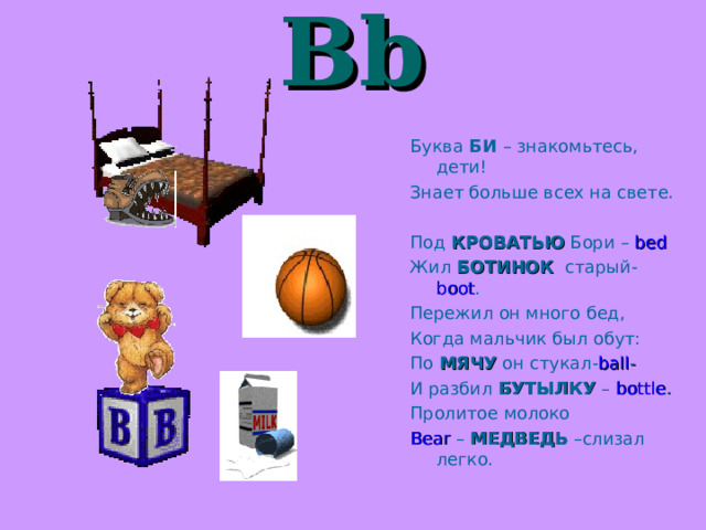  Bb  Буква БИ – знакомьтесь,  дети! Знает больше всех на свете. Под КРОВАТЬЮ Бори – bed Жил БОТИНОК старый- boot . Пережил он много бед, Когда мальчик был обут: По МЯЧУ он стукал- ball - И разбил БУТЫЛКУ –  bottle . Пролитое молоко Bear –  МЕДВЕДЬ –слизал легко. 