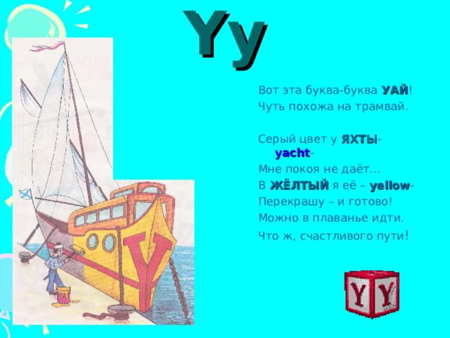 Yy Вот эта буква-буква УАЙ ! Чуть похожа на трамвай. Серый цвет у ЯХТЫ - yacht - Мне покоя не даёт… В ЖЁЛТЫЙ я её –  yellow - Перекрашу – и готово! Можно в плаванье идти. Что ж, счастливого пути ! 